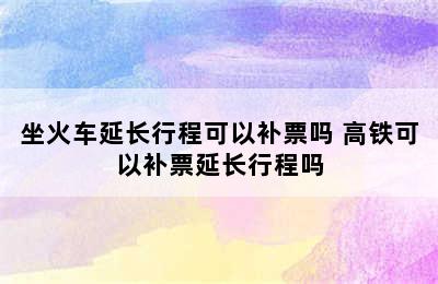 坐火车延长行程可以补票吗 高铁可以补票延长行程吗